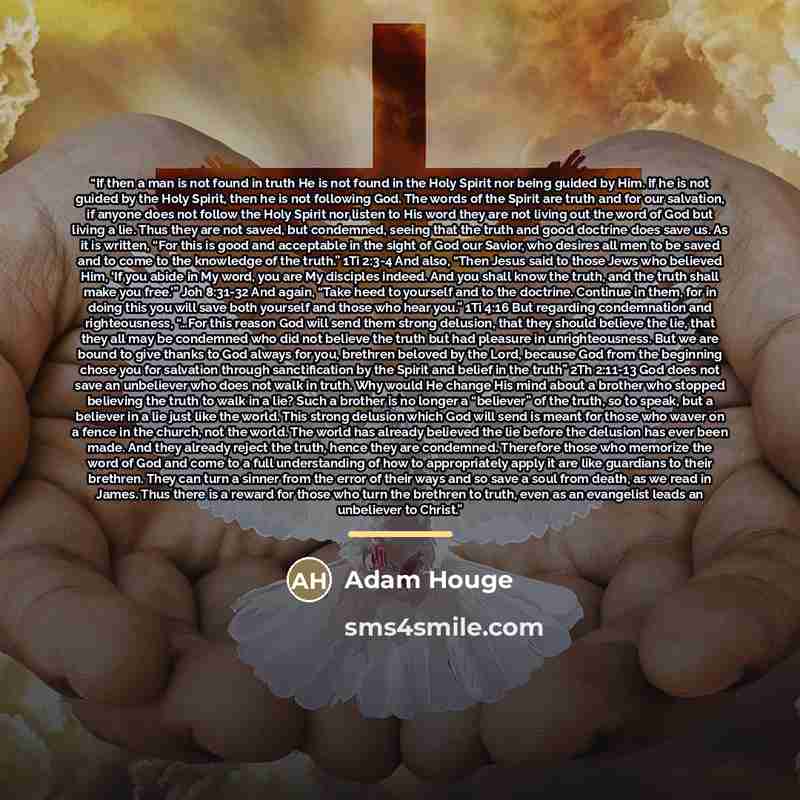 “If then a man is not found in truth He is not found in the Holy Spirit nor being guided by Him. If he is not guided by the Holy Spirit, then he is not following God. The words of the Spirit are truth and for our salvation, if anyone does not follow the Holy Spirit nor listen to His word they are…” quote by Adam Houge