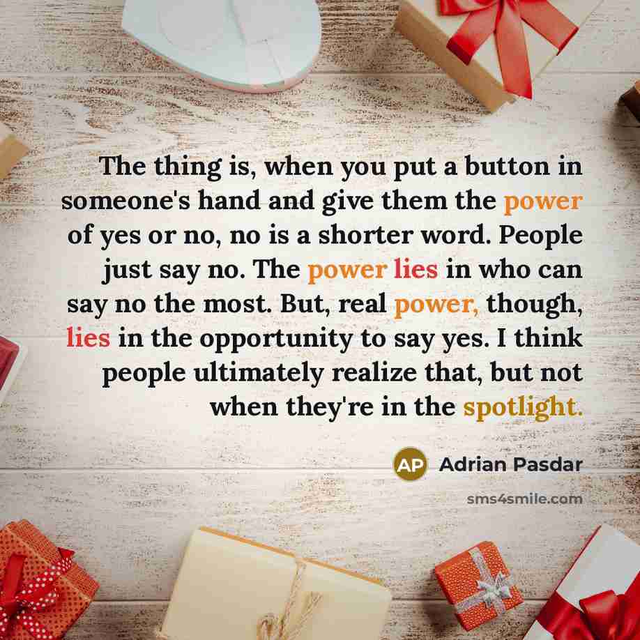 “The thing is, when you put a button in someone's hand and give them the power of yes or no, no is a shorter word. People just say no. The power lies in who can say no the most. But, real power, though, lies in the opportunity to say yes. I think people ultimately realize that, but not when they're…” quote by Adrian Pasdar