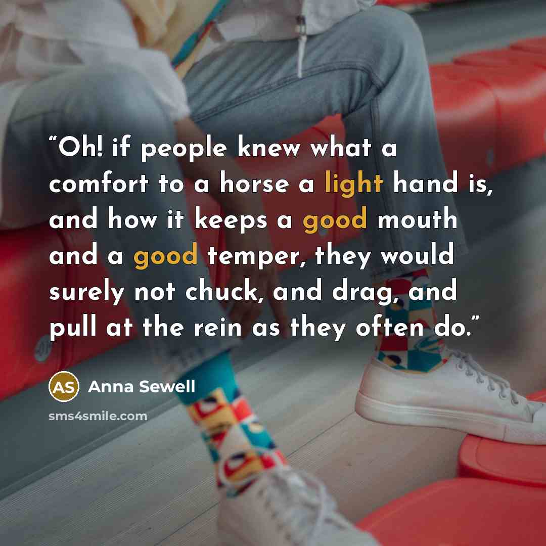“Oh! if people knew what a comfort to a horse a light hand is, and how it keeps a good mouth and a good temper, they would surely not chuck, and drag, and pull at the rein as they often do.” quote by Anna Sewell