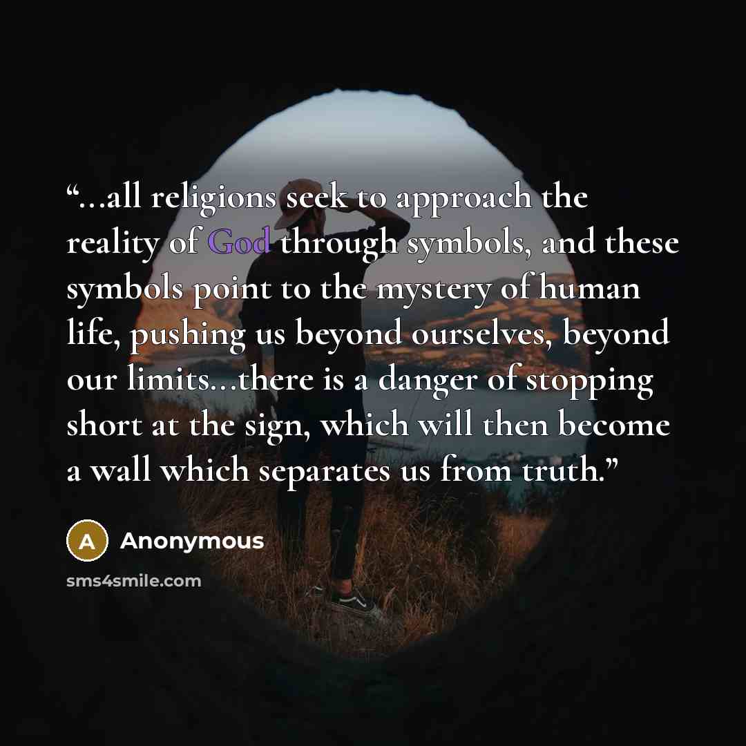 “...all religions seek to approach the reality of God through symbols, and these symbols point to the mystery of human life, pushing us beyond ourselves, beyond our limits...there is a danger of stopping short at the sign, which will then become a wall which separates us from truth.” quote by Anonymous