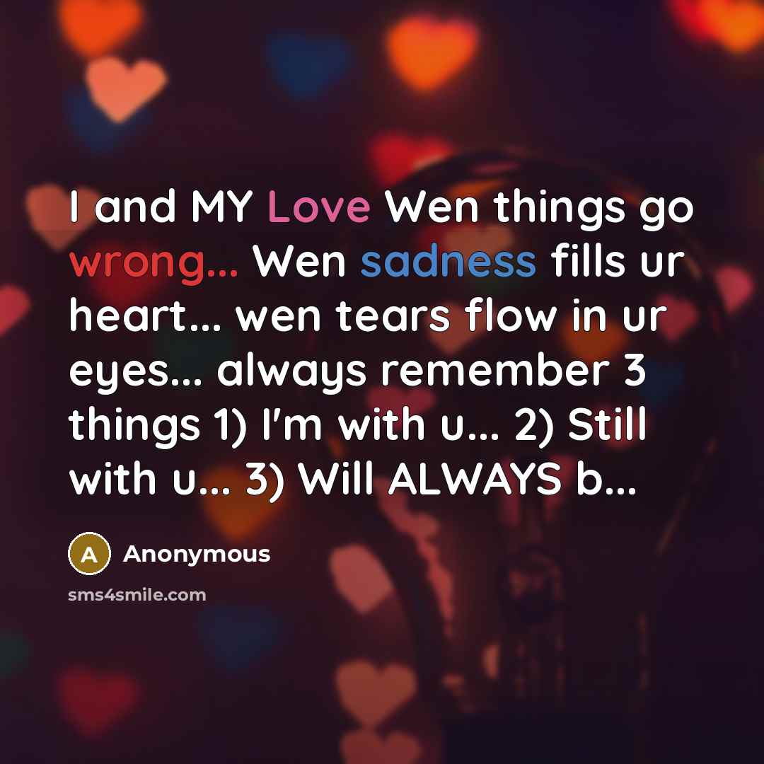 “I and MY Love Wen things go wrong... Wen sadness fills ur heart... wen tears flow in ur eyes... always remember 3 things 1) I'm with u... 2) Still with u... 3) Will ALWAYS b...” quote by Anonymous