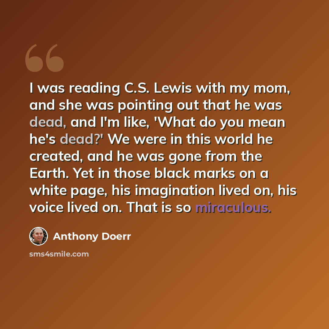 “I was reading C.S. Lewis with my mom, and she was pointing out that he was dead, and I'm like, 'What do you mean he's dead?' We were in this world he created, and he was gone from the Earth. Yet in those black marks on a white page, his imagination lived on, his voice lived on. That is so…” quote by Anthony Doerr