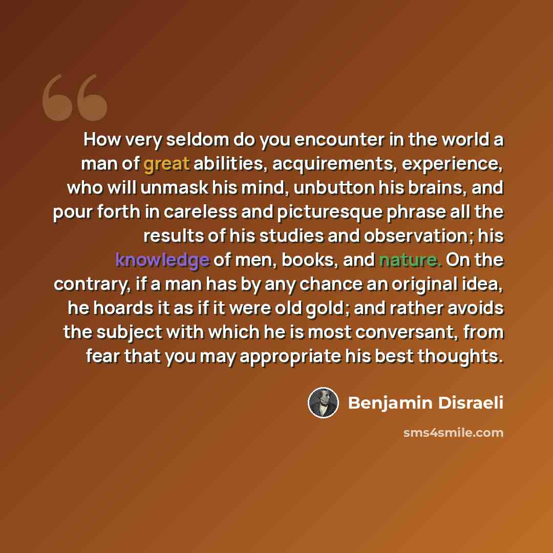 “How very seldom do you encounter in the world a man of great abilities, acquirements, experience, who will unmask his mind, unbutton his brains, and pour forth in careless and picturesque phrase all the results of his studies and observation; his knowledge of men, books, and nature. On the…” quote by Benjamin Disraeli