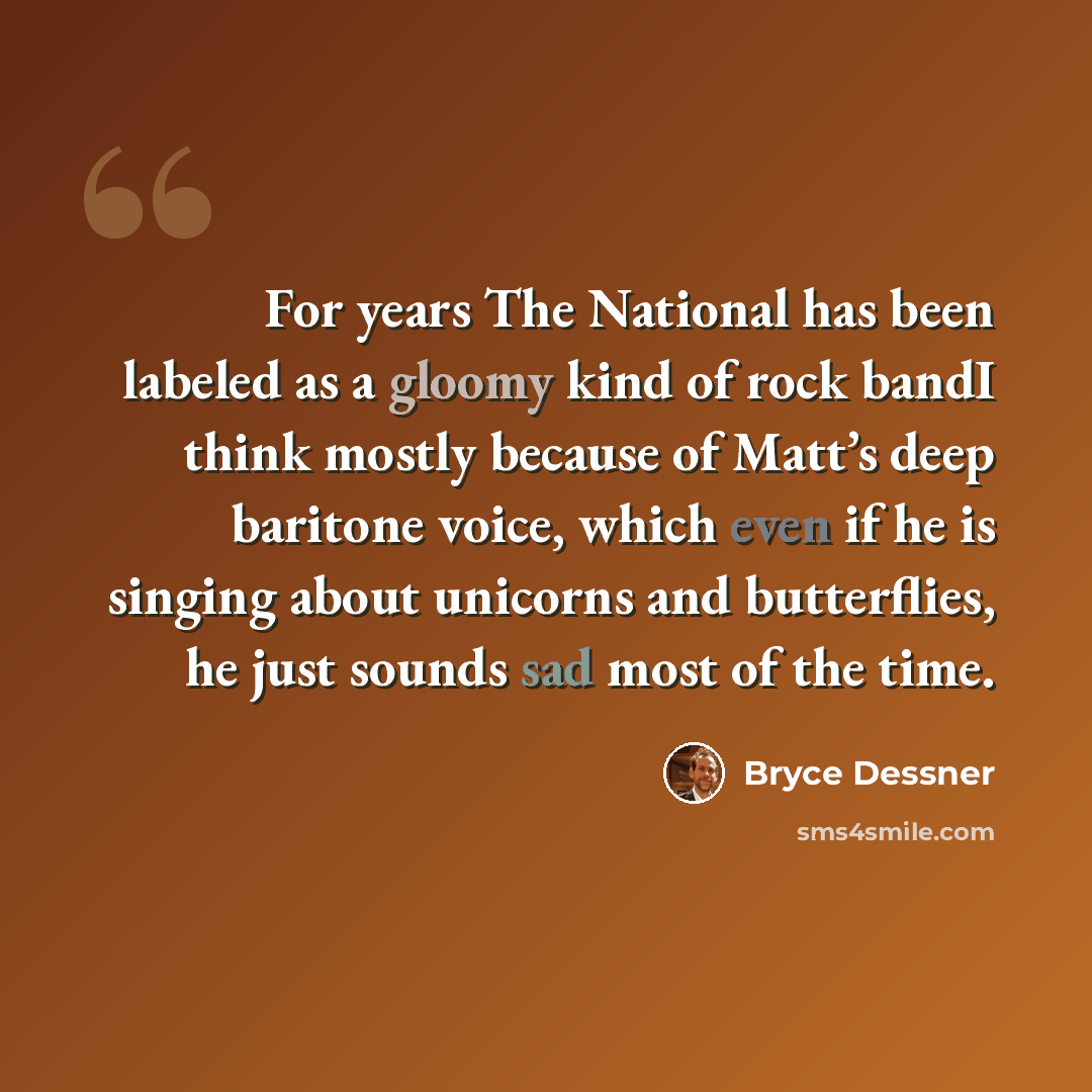 “For years The National has been labeled as a gloomy kind of rock bandI think mostly because of Matt’s deep baritone voice, which even if he is singing about unicorns and butterflies, he just sounds sad most of the time.” quote by Bryce Dessner