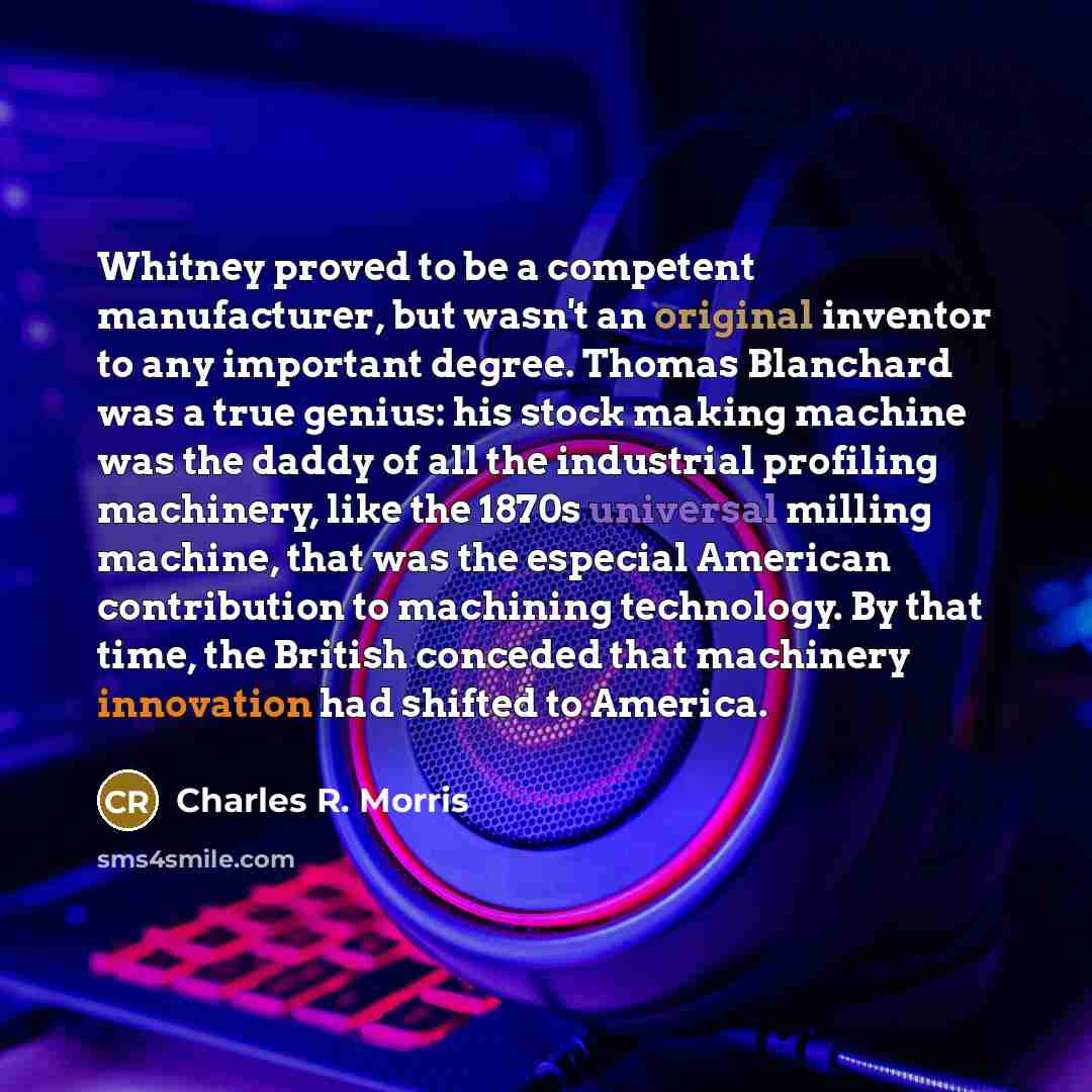 “Whitney proved to be a competent manufacturer, but wasn't an original inventor to any important degree. Thomas Blanchard was a true genius: his stock making machine was the daddy of all the industrial profiling machinery, like the 1870s universal milling machine, that was the especial American…” quote by Charles R. Morris