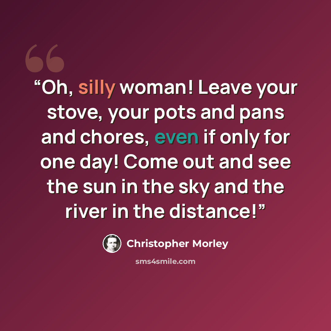 “Oh, silly woman! Leave your stove, your pots and pans and chores, even if only for one day! Come out and see the sun in the sky and the river in the distance!” quote by Christopher Morley