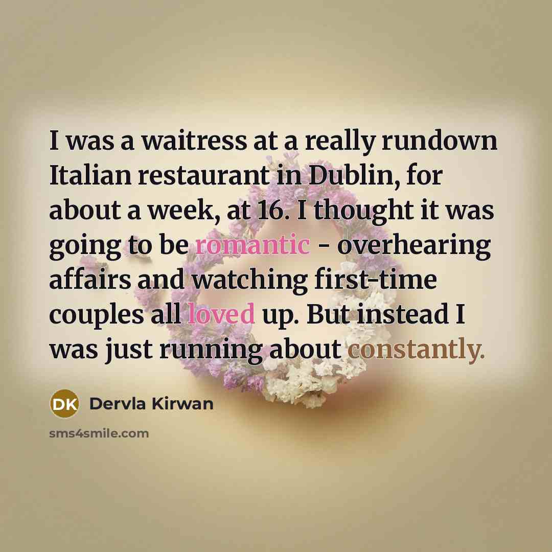 “I was a waitress at a really rundown Italian restaurant in Dublin, for about a week, at 16. I thought it was going to be romantic - overhearing affairs and watching first-time couples all loved up. But instead I was just running about constantly.” quote by Dervla Kirwan