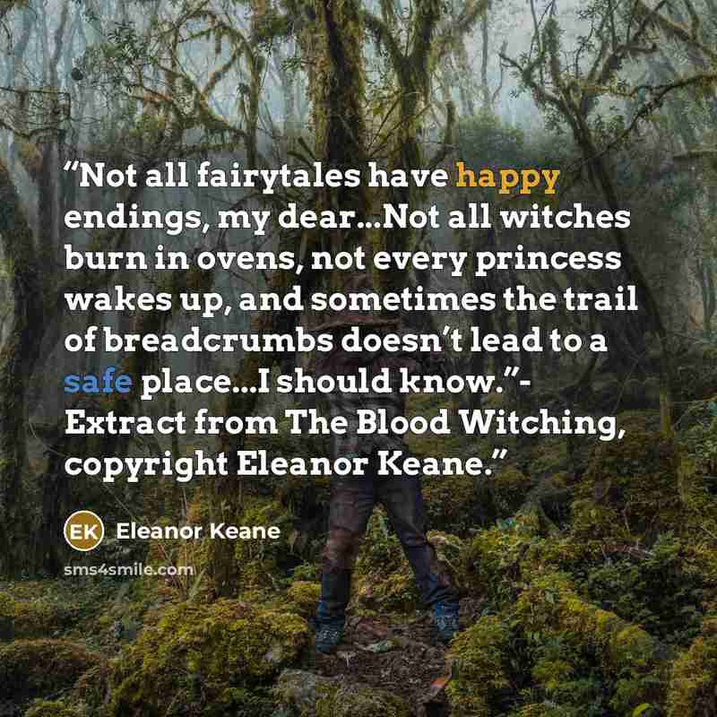 “Not all fairytales have happy endings, my dear...Not all witches burn in ovens, not every princess wakes up, and sometimes the trail of breadcrumbs doesn’t lead to a safe place...I should know.”- Extract from The Blood Witching, copyright Eleanor Keane.” quote by Eleanor Keane