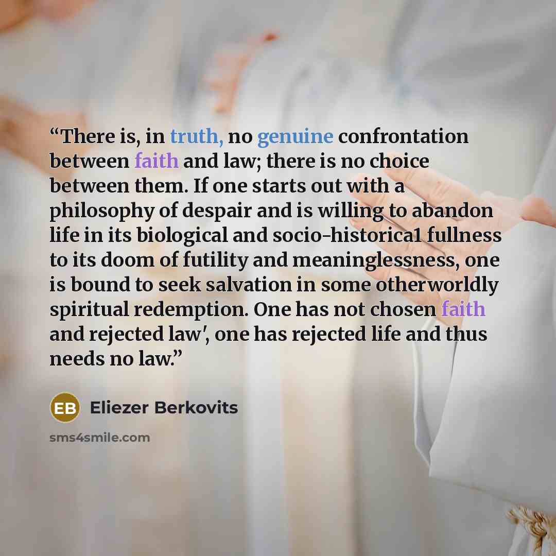 “There is, in truth, no genuine confrontation between faith and law; there is no choice between them. If one starts out with a philosophy of despair and is willing to abandon life in its biological and socio­-historica1 fullness to its doom of futility and meaninglessness, one is bound to seek…” quote by Eliezer Berkovits