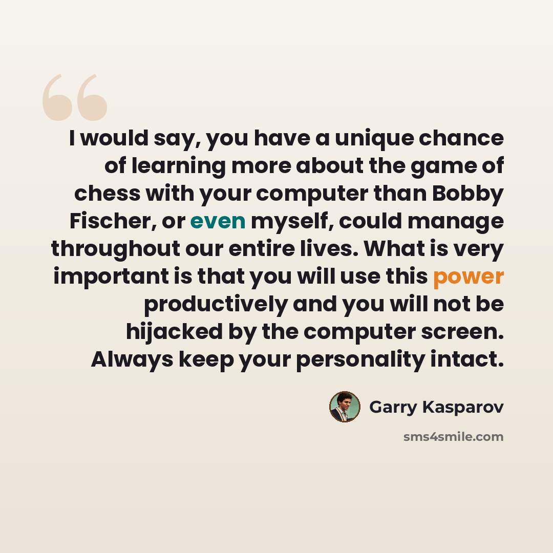 “I would say, you have a unique chance of learning more about the game of chess with your computer than Bobby Fischer, or even myself, could manage throughout our entire lives. What is very important is that you will use this power productively and you will not be hijacked by the computer screen…” quote by Garry Kasparov