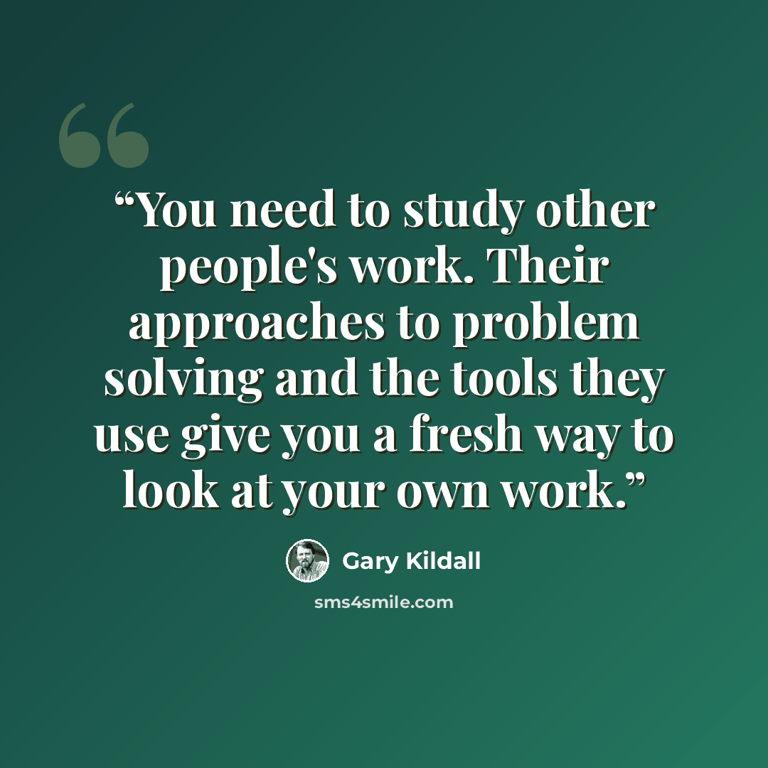 “You need to study other people's work. Their approaches to problem solving and the tools they use give you a fresh way to look at your own work.” quote by Gary Kildall