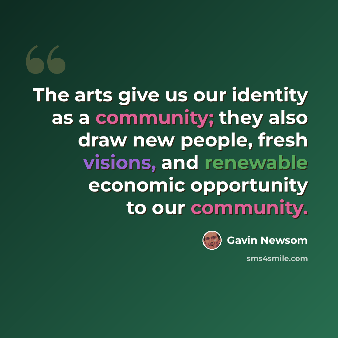 “The arts give us our identity as a community; they also draw new people, fresh visions, and renewable economic opportunity to our community.” quote by Gavin Newsom