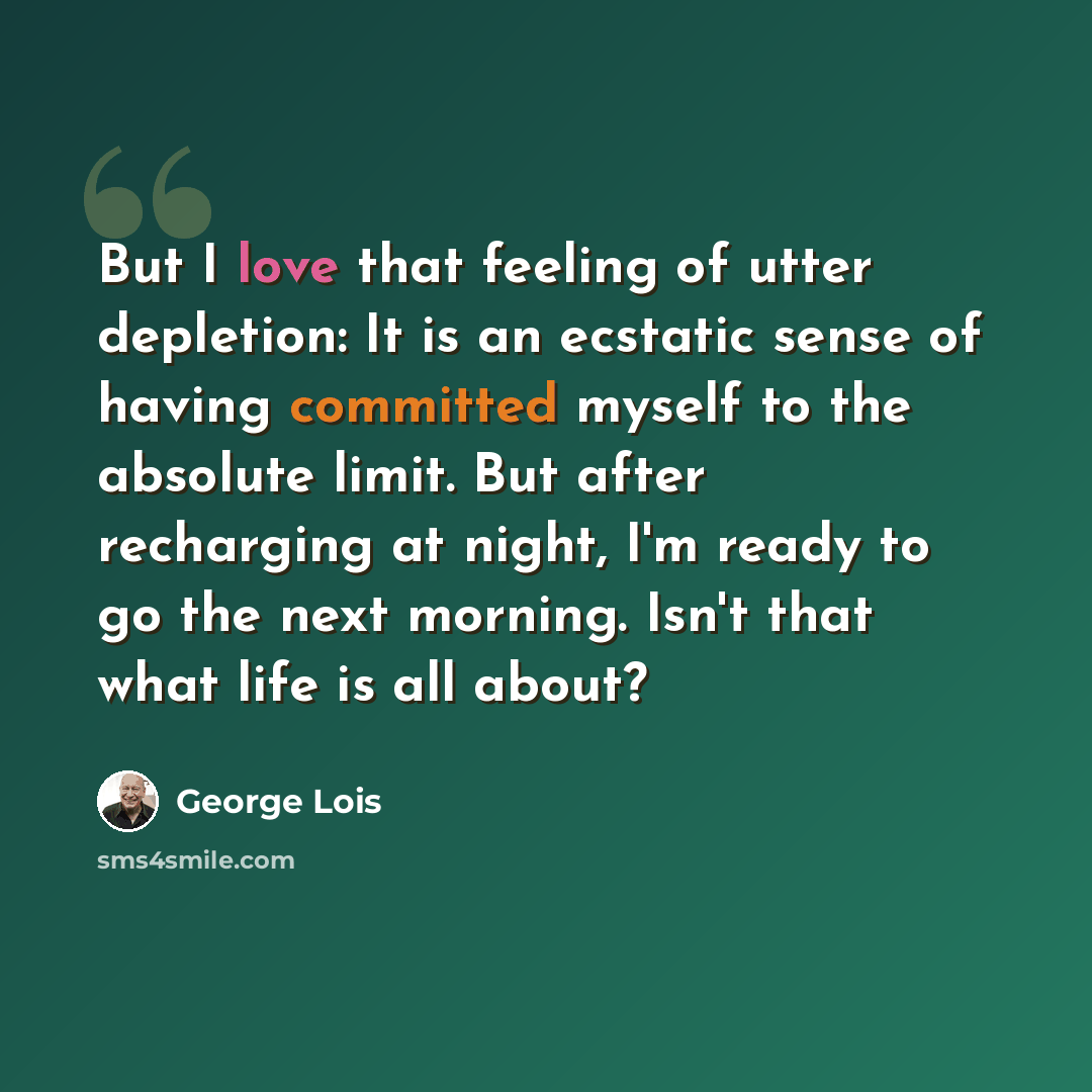 “But I love that feeling of utter depletion: It is an ecstatic sense of having committed myself to the absolute limit. But after recharging at night, I'm ready to go the next morning. Isn't that what life is all about?” quote by George Lois