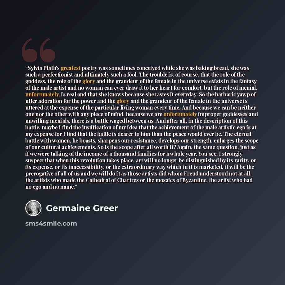 “Sylvia Plath's greatest poetry was sometimes conceived while she was baking bread, she was such a perfectionist and ultimately such a fool. The trouble is, of course, that the role of the goddess, the role of the glory and the grandeur of the female in the universe exists in the fantasy of the…” quote by Germaine Greer