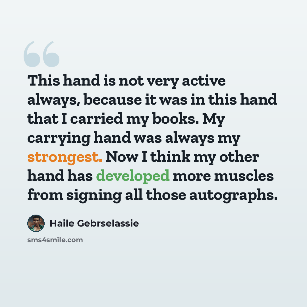 “This hand is not very active always, because it was in this hand that I carried my books. My carrying hand was always my strongest. Now I think my other hand has developed more muscles from signing all those autographs.” quote by Haile Gebrselassie