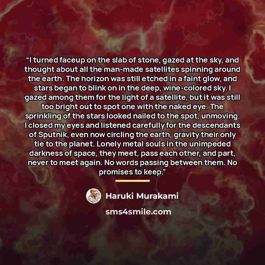 “I turned faceup on the slab of stone, gazed at the sky, and thought about all the man-made satellites spinning around the earth. The horizon was still etched in a faint glow, and stars began to blink on in the deep, wine-colored sky. I gazed among them for the light of a satellite, but it was…” quote by Haruki Murakami