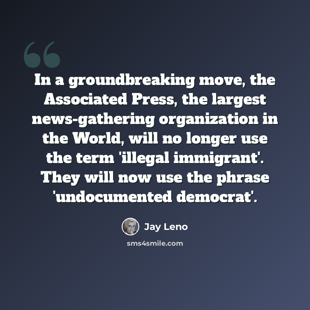 “In a groundbreaking move, the Associated Press, the largest news-gathering organization in the World, will no longer use the term 'illegal immigrant'. They will now use the phrase 'undocumented democrat'.” quote by Jay Leno
