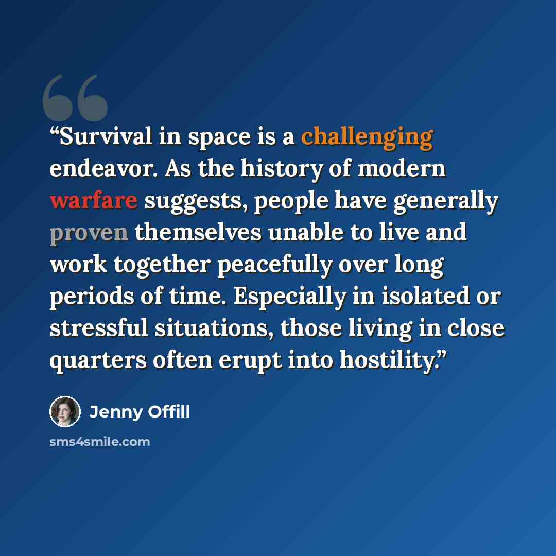 “Survival in space is a challenging endeavor. As the history of modern warfare suggests, people have generally proven themselves unable to live and work together peacefully over long periods of time. Especially in isolated or stressful situations, those living in close quarters often erupt into…” quote by Jenny Offill