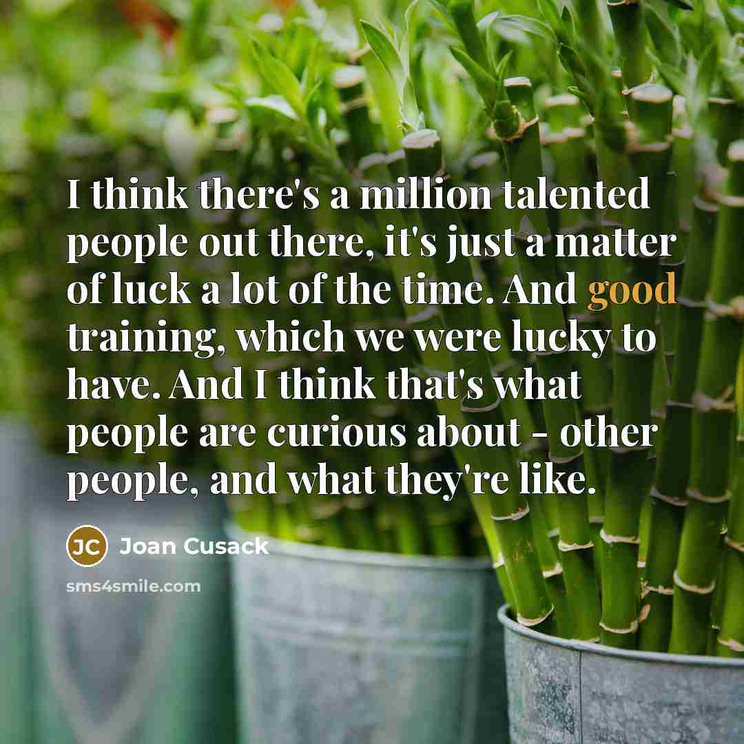 “I think there's a million talented people out there, it's just a matter of luck a lot of the time. And good training, which we were lucky to have. And I think that's what people are curious about - other people, and what they're like.” quote by Joan Cusack
