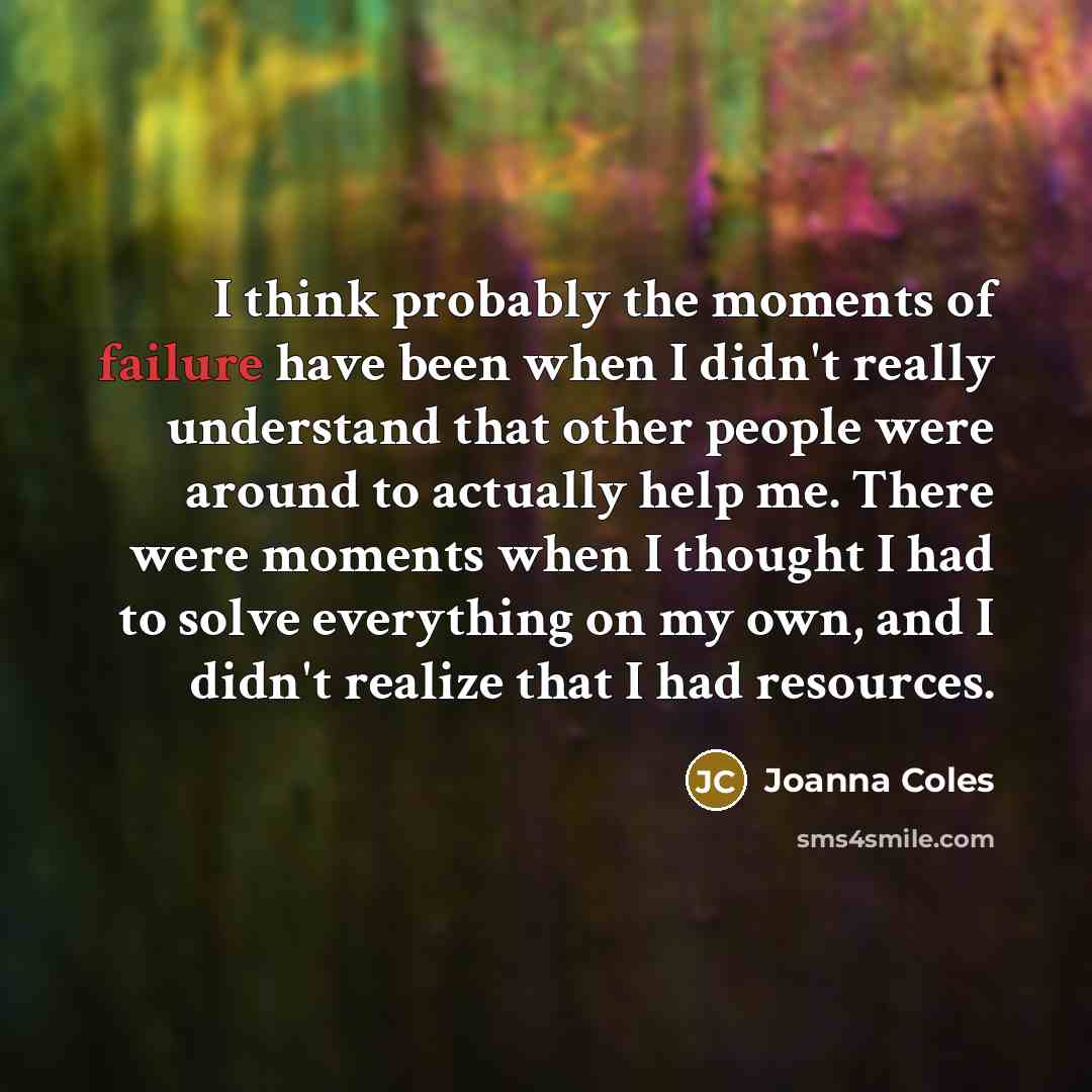“I think probably the moments of failure have been when I didn't really understand that other people were around to actually help me. There were moments when I thought I had to solve everything on my own, and I didn't realize that I had resources.” quote by Joanna Coles