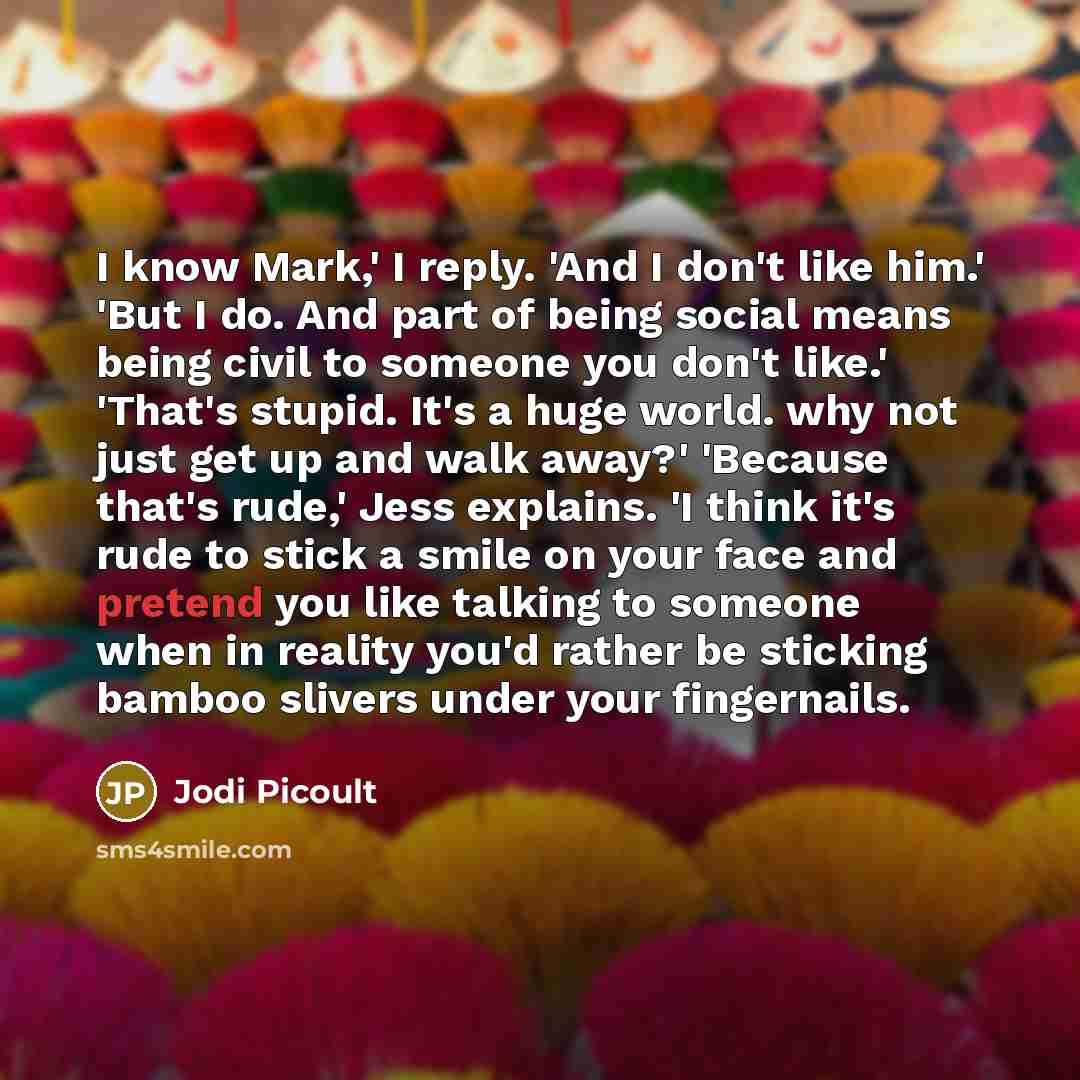“I know Mark,' I reply. 'And I don't like him.' 'But I do. And part of being social means being civil to someone you don't like.' 'That's stupid. It's a huge world. why not just get up and walk away?' 'Because that's rude,' Jess explains. 'I think it's rude to stick a smile on your face and pretend…” quote by Jodi Picoult