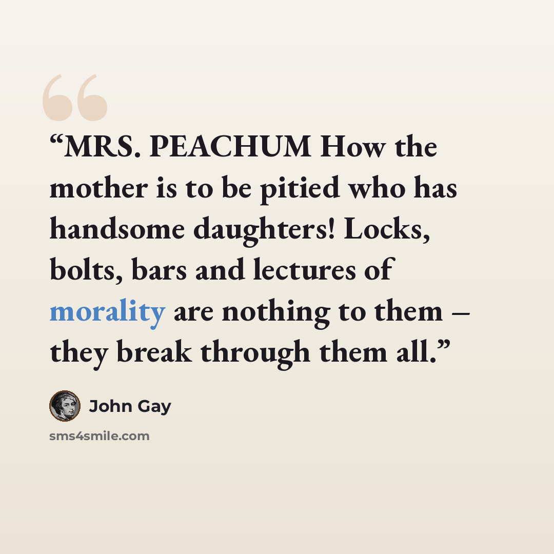 “MRS. PEACHUM How the mother is to be pitied who has handsome daughters! Locks, bolts, bars and lectures of morality are nothing to them – they break through them all.” quote by John Gay