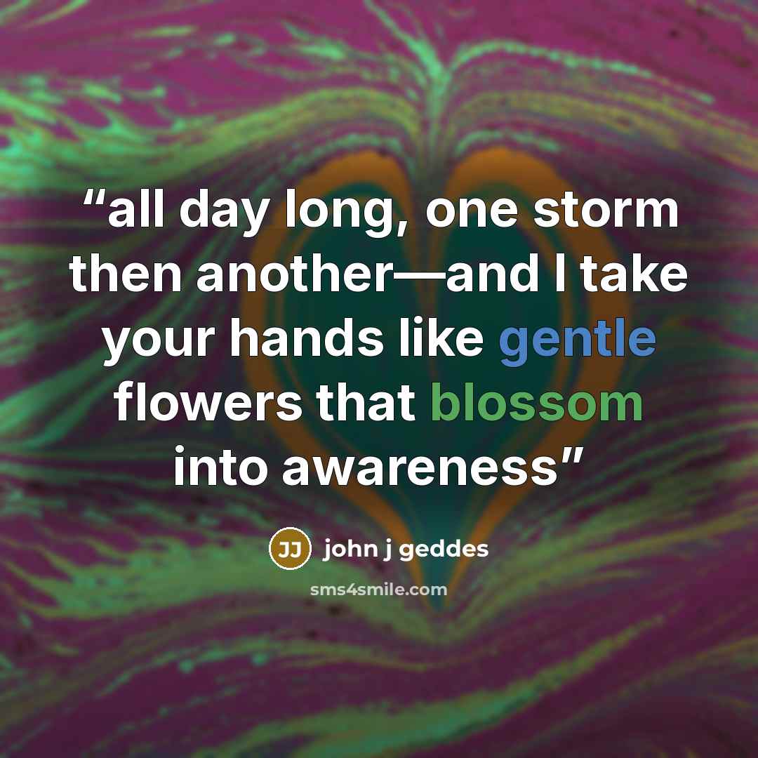 “all day long, one storm then another—and I take your hands like gentle flowers that blossom into awareness” quote by john j geddes