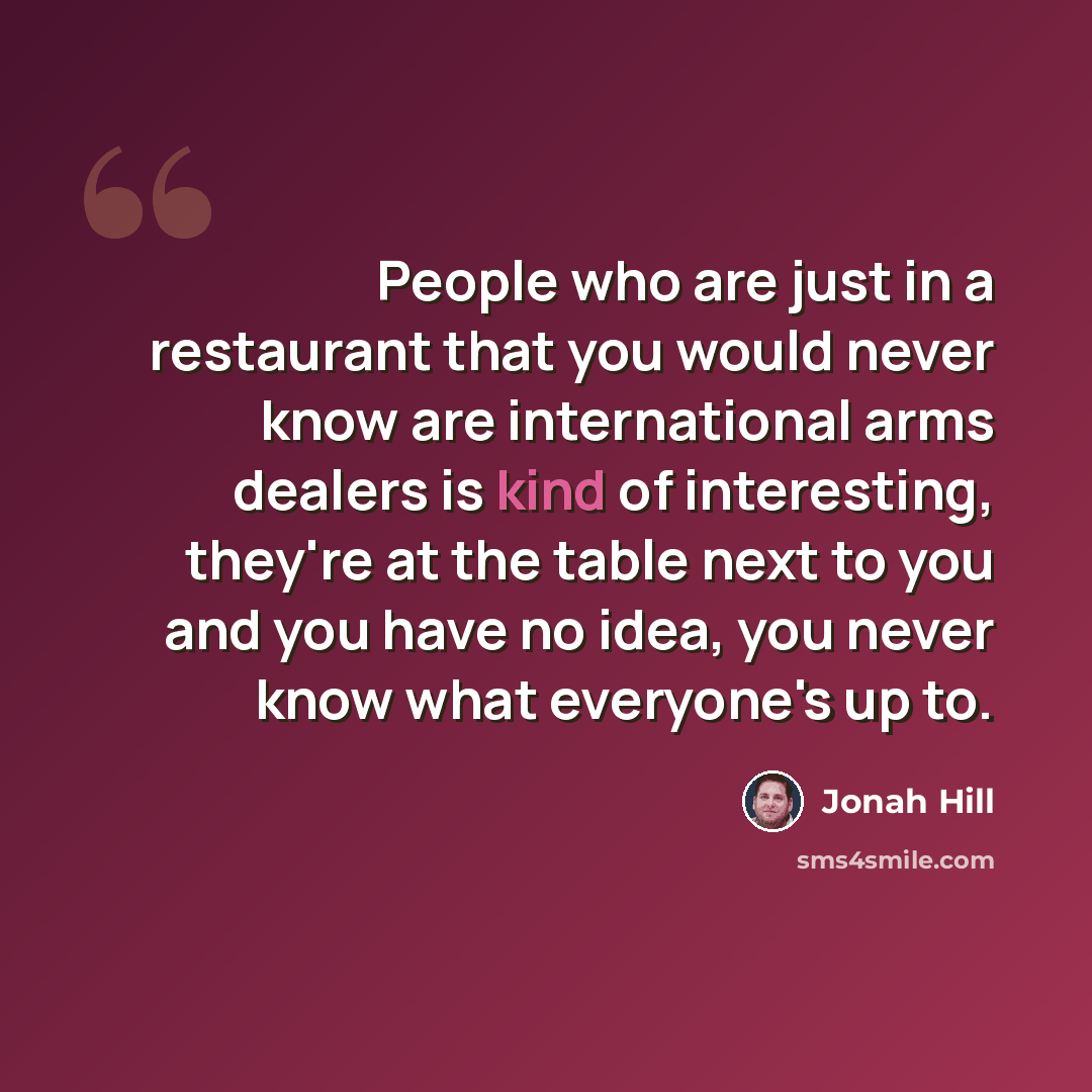 “People who are just in a restaurant that you would never know are international arms dealers is kind of interesting, they're at the table next to you and you have no idea, you never know what everyone's up to.” quote by Jonah Hill