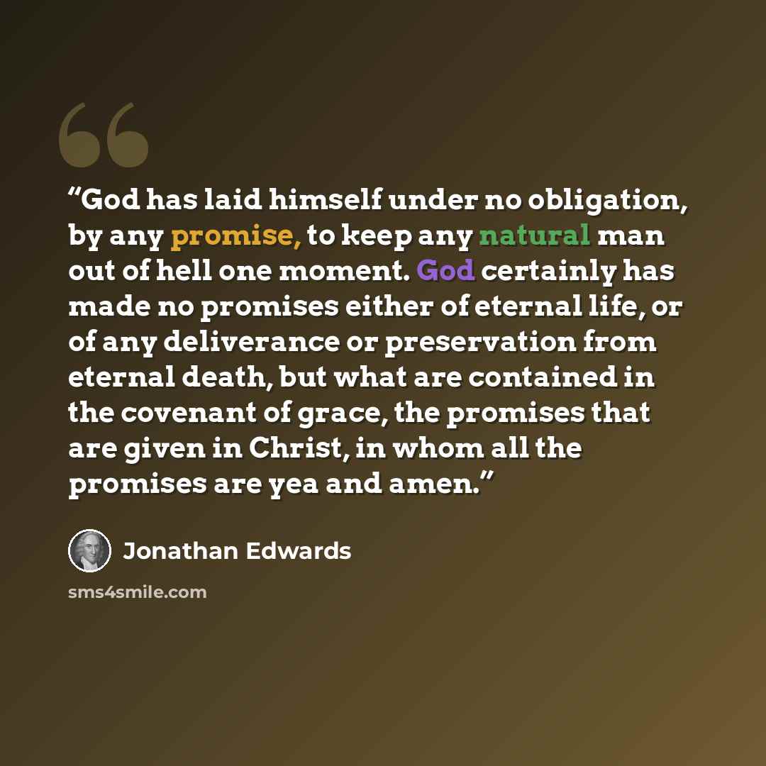 “God has laid himself under no obligation, by any promise, to keep any natural man out of hell one moment. God certainly has made no promises either of eternal life, or of any deliverance or preservation from eternal death, but what are contained in the covenant of grace, the promises that are…” quote by Jonathan Edwards