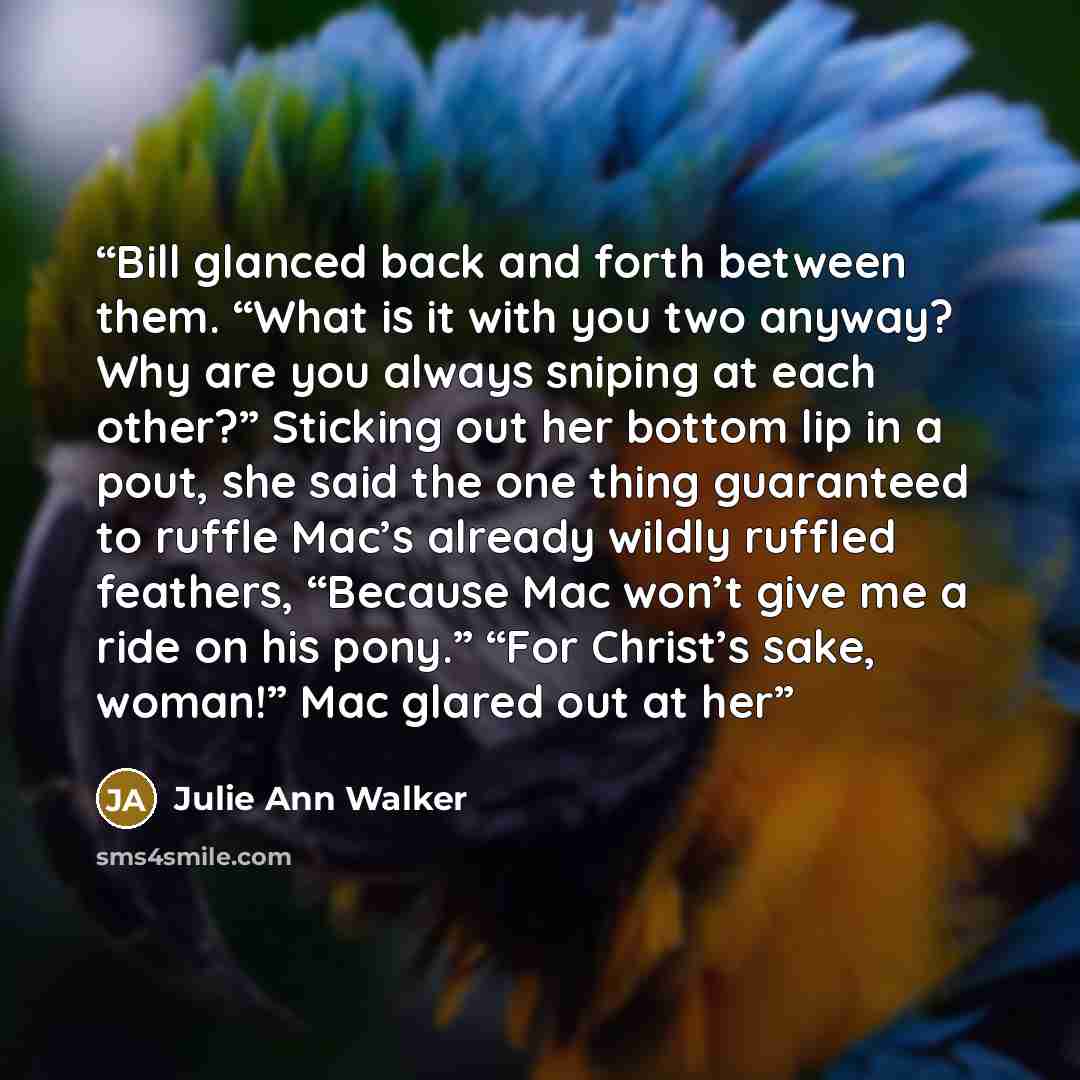 “Bill glanced back and forth between them. “What is it with you two anyway? Why are you always sniping at each other?” Sticking out her bottom lip in a pout, she said the one thing guaranteed to ruffle Mac’s already wildly ruffled feathers, “Because Mac won’t give me a ride on his pony.” “For…” quote by Julie Ann Walker