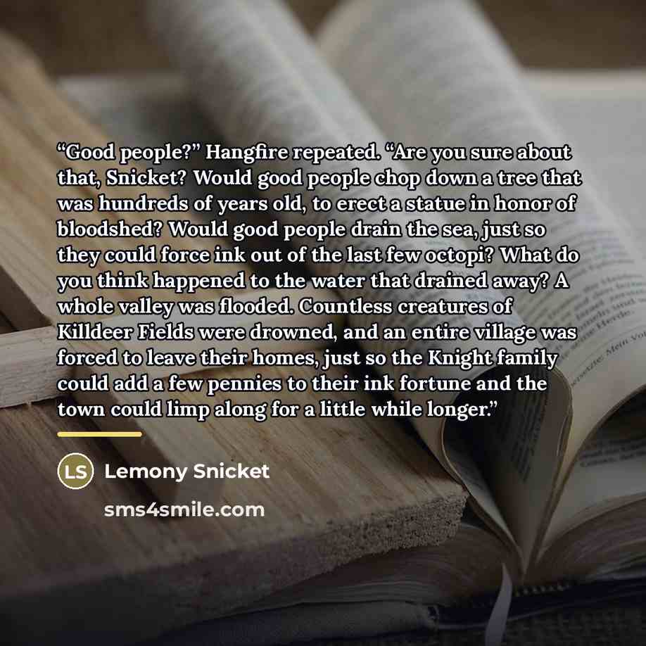 “Good people?” Hangfire repeated. “Are you sure about that, Snicket? Would good people chop down a tree that was hundreds of years old, to erect a statue in honor of bloodshed? Would good people drain the sea, just so they could force ink out of the last few octopi? What do you think happened to…” quote by Lemony Snicket