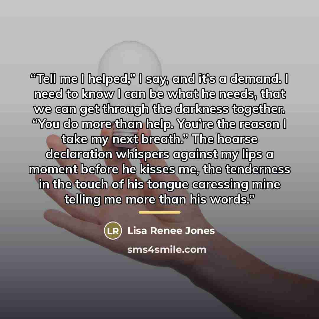 “Tell me I helped,” I say, and it’s a demand. I need to know I can be what he needs, that we can get through the darkness together. “You do more than help. You’re the reason I take my next breath.” The hoarse declaration whispers against my lips a moment before he kisses me, the tenderness in the…” quote by Lisa Renee Jones