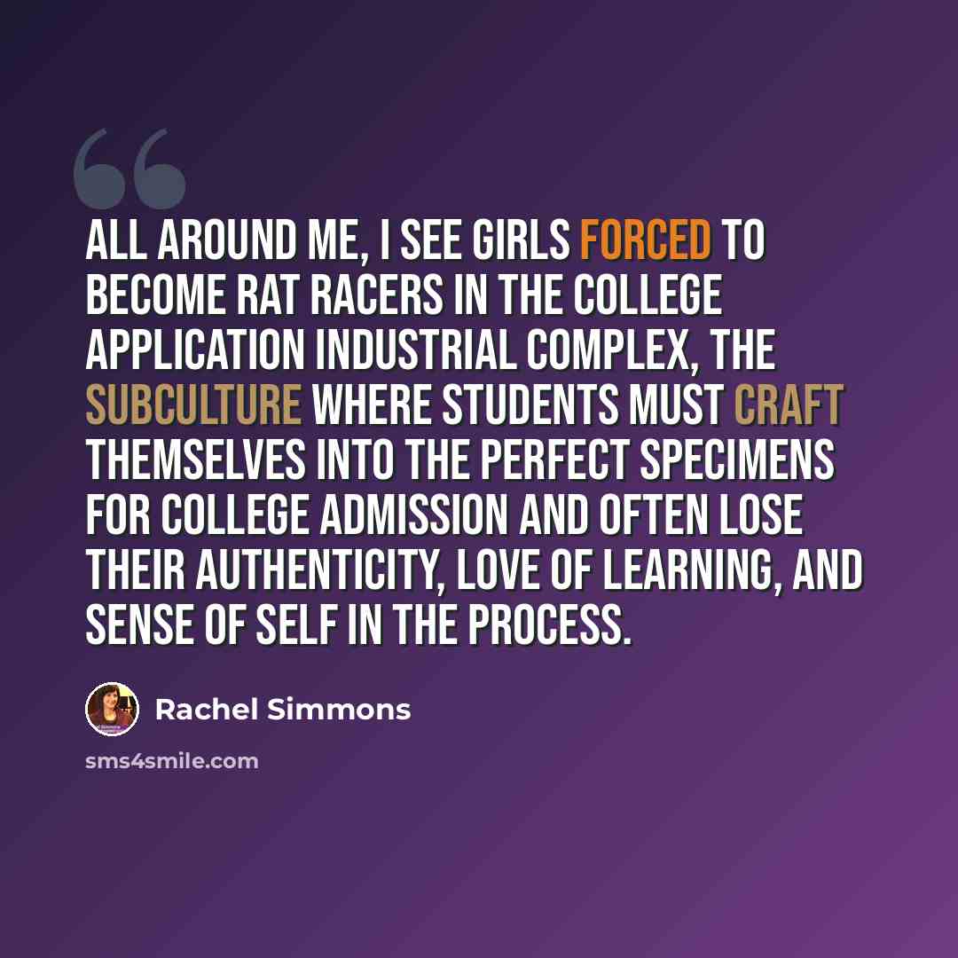 “All around me, I see girls forced to become rat racers in the College Application Industrial Complex, the subculture where students must craft themselves into the perfect specimens for college admission and often lose their authenticity, love of learning, and sense of self in the process.” quote by Rachel Simmons