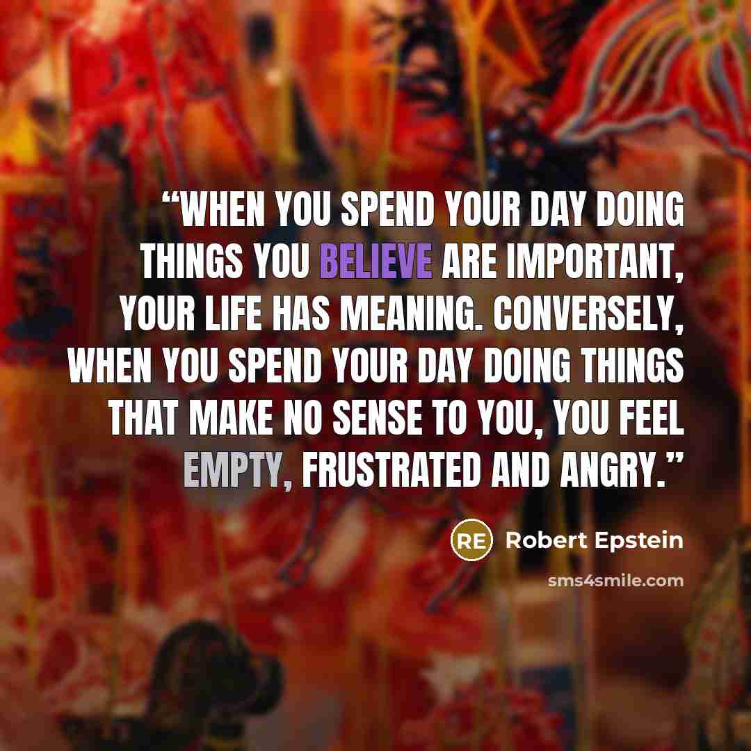 “When you spend your day doing things you believe are important, your life has meaning. Conversely, when you spend your day doing things that make no sense to you, you feel empty, frustrated and angry.” quote by Robert Epstein