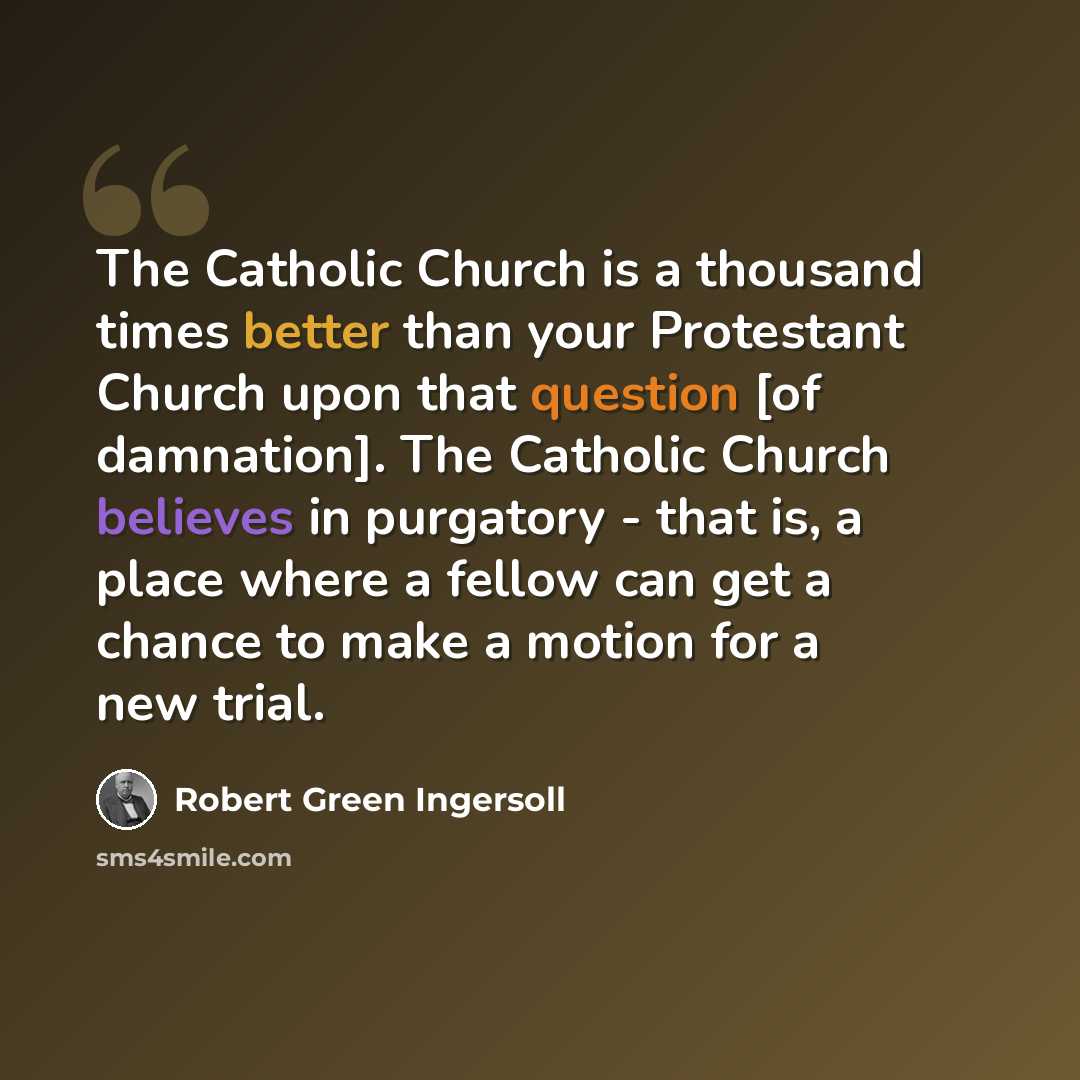 “The Catholic Church is a thousand times better than your Protestant Church upon that question [of damnation]. The Catholic Church believes in purgatory - that is, a place where a fellow can get a chance to make a motion for a new trial.” quote by Robert Green Ingersoll