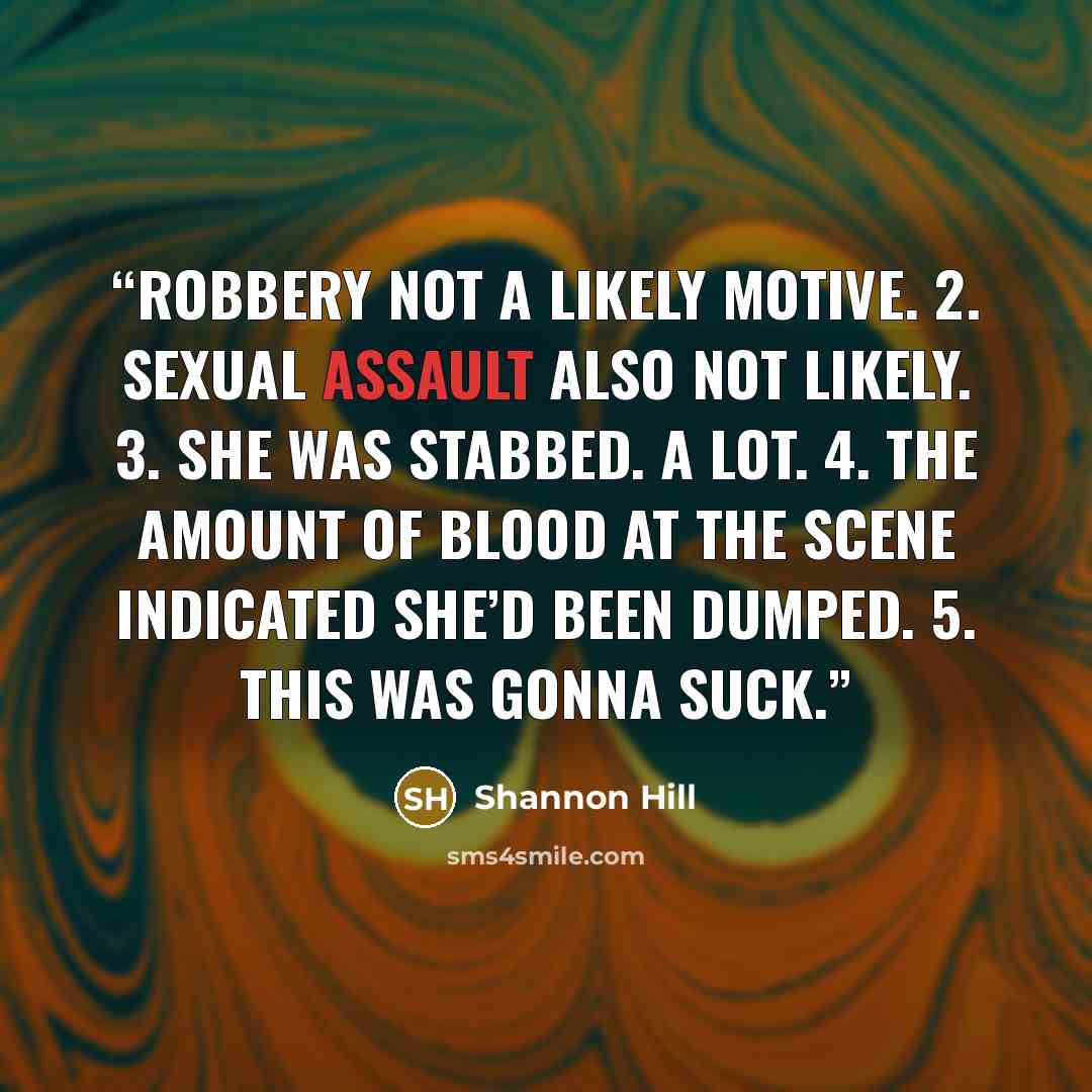 “Robbery not a likely motive. 2. Sexual assault also not likely. 3. She was stabbed. A lot. 4. The amount of blood at the scene indicated she’d been dumped. 5. This was gonna suck.” quote by Shannon Hill