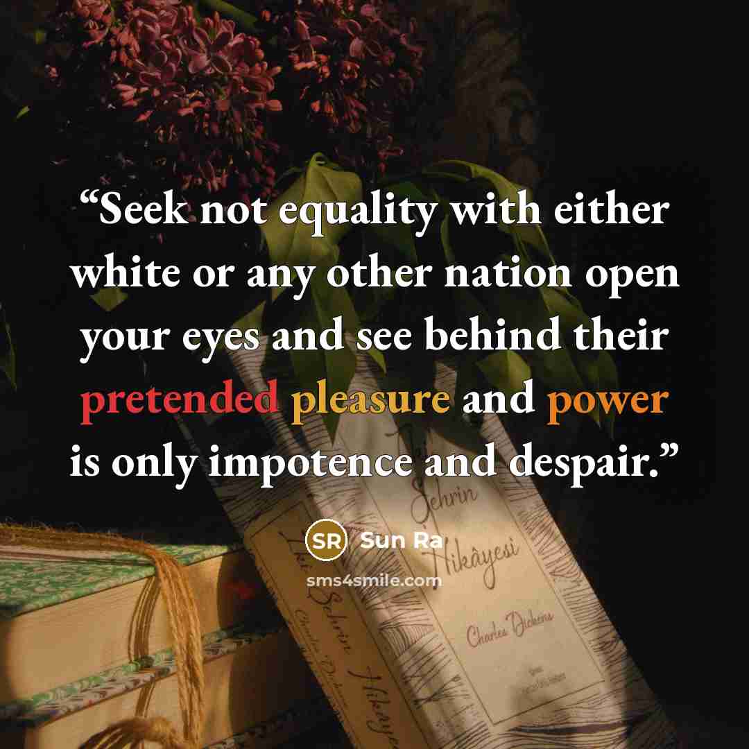 “Seek not equality with either white or any other nation open your eyes and see behind their pretended pleasure and power is only impotence and despair.” quote by Sun Ra