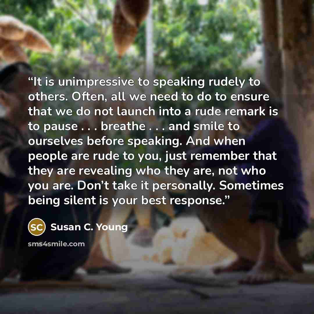 “It is unimpressive to speaking rudely to others. Often, all we need to do to ensure that we do not launch into a rude remark is to pause . . . breathe . . . and smile to ourselves before speaking. And when people are rude to you, just remember that they are revealing who they are, not who you are…” quote by Susan C. Young