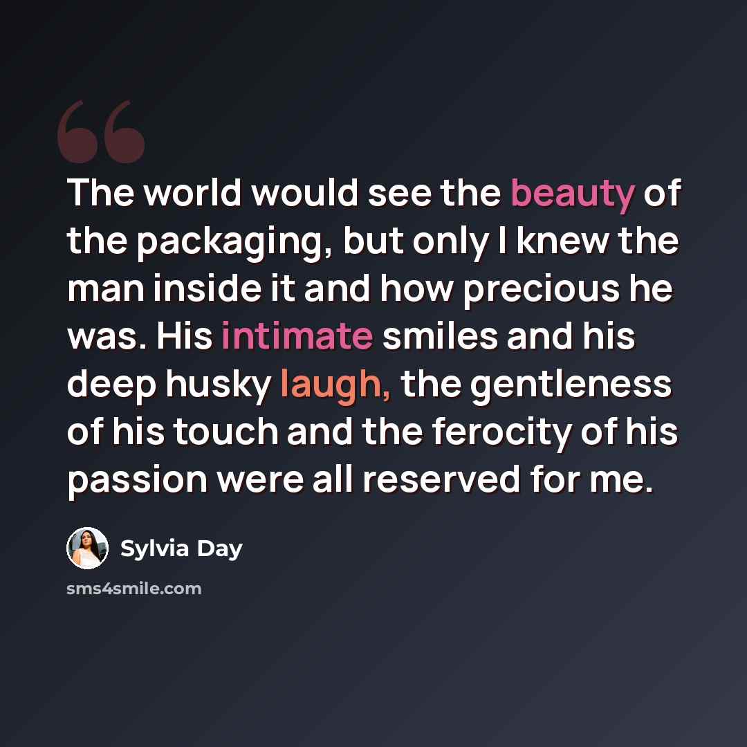 “The world would see the beauty of the packaging, but only I knew the man inside it and how precious he was. His intimate smiles and his deep husky laugh, the gentleness of his touch and the ferocity of his passion were all reserved for me.” quote by Sylvia Day