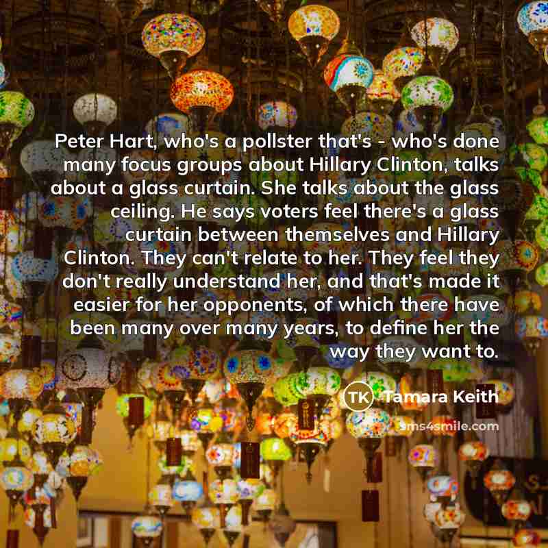 “Peter Hart, who's a pollster that's - who's done many focus groups about Hillary Clinton, talks about a glass curtain. She talks about the glass ceiling. He says voters feel there's a glass curtain between themselves and Hillary Clinton. They can't relate to her. They feel they don't really…” quote by Tamara Keith