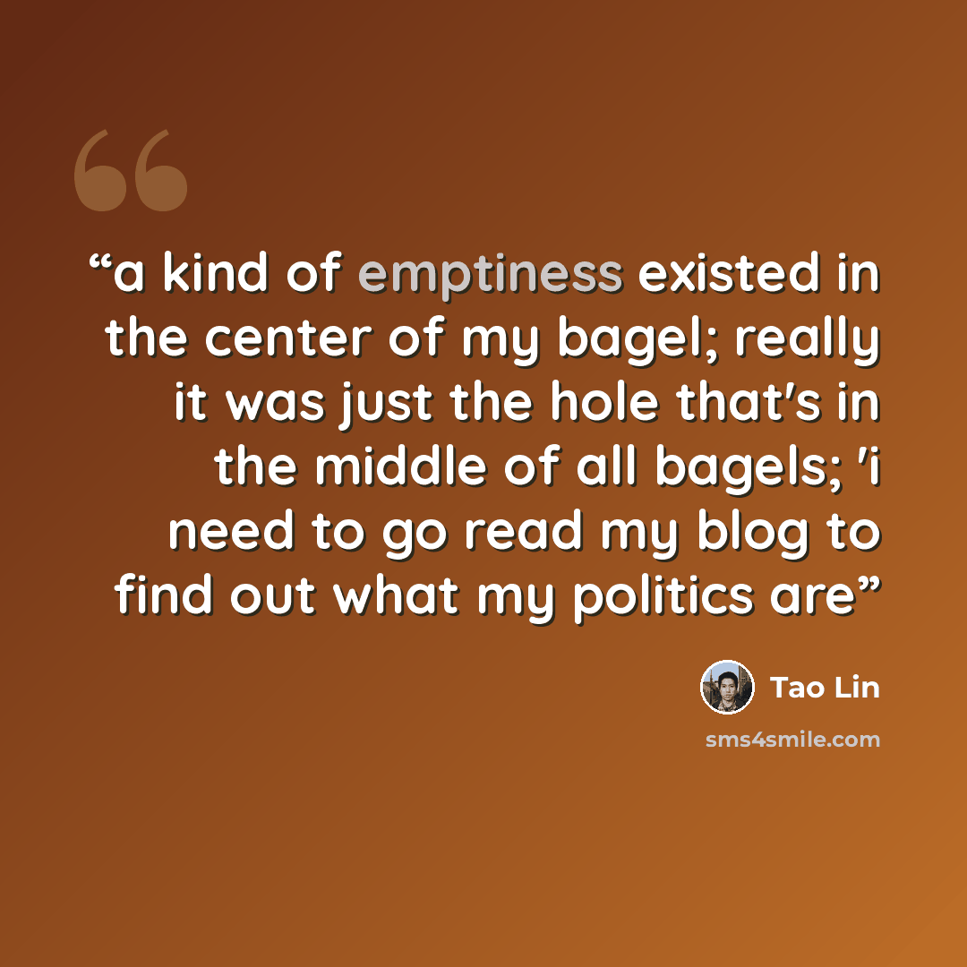 “a kind of emptiness existed in the center of my bagel; really it was just the hole that's in the middle of all bagels; 'i need to go read my blog to find out what my politics are” quote by Tao Lin