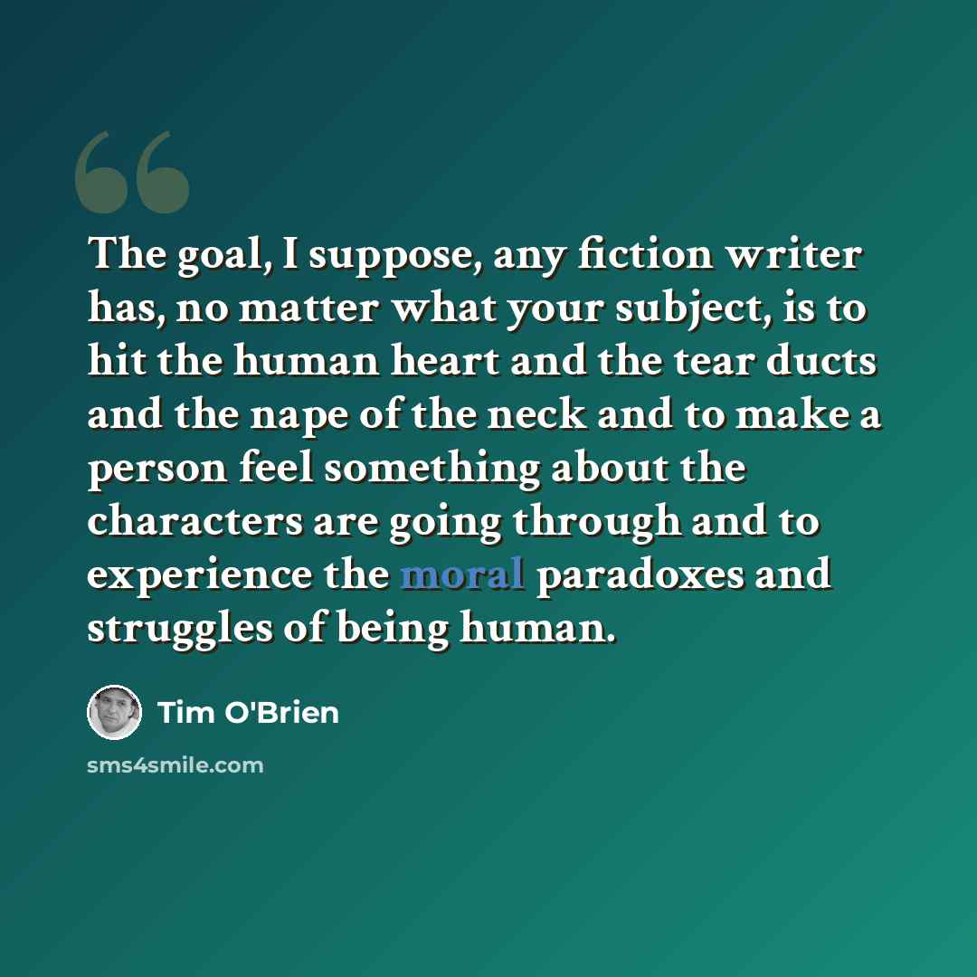 “The goal, I suppose, any fiction writer has, no matter what your subject, is to hit the human heart and the tear ducts and the nape of the neck and to make a person feel something about the characters are going through and to experience the moral paradoxes and struggles of being human.” quote by Tim O'Brien