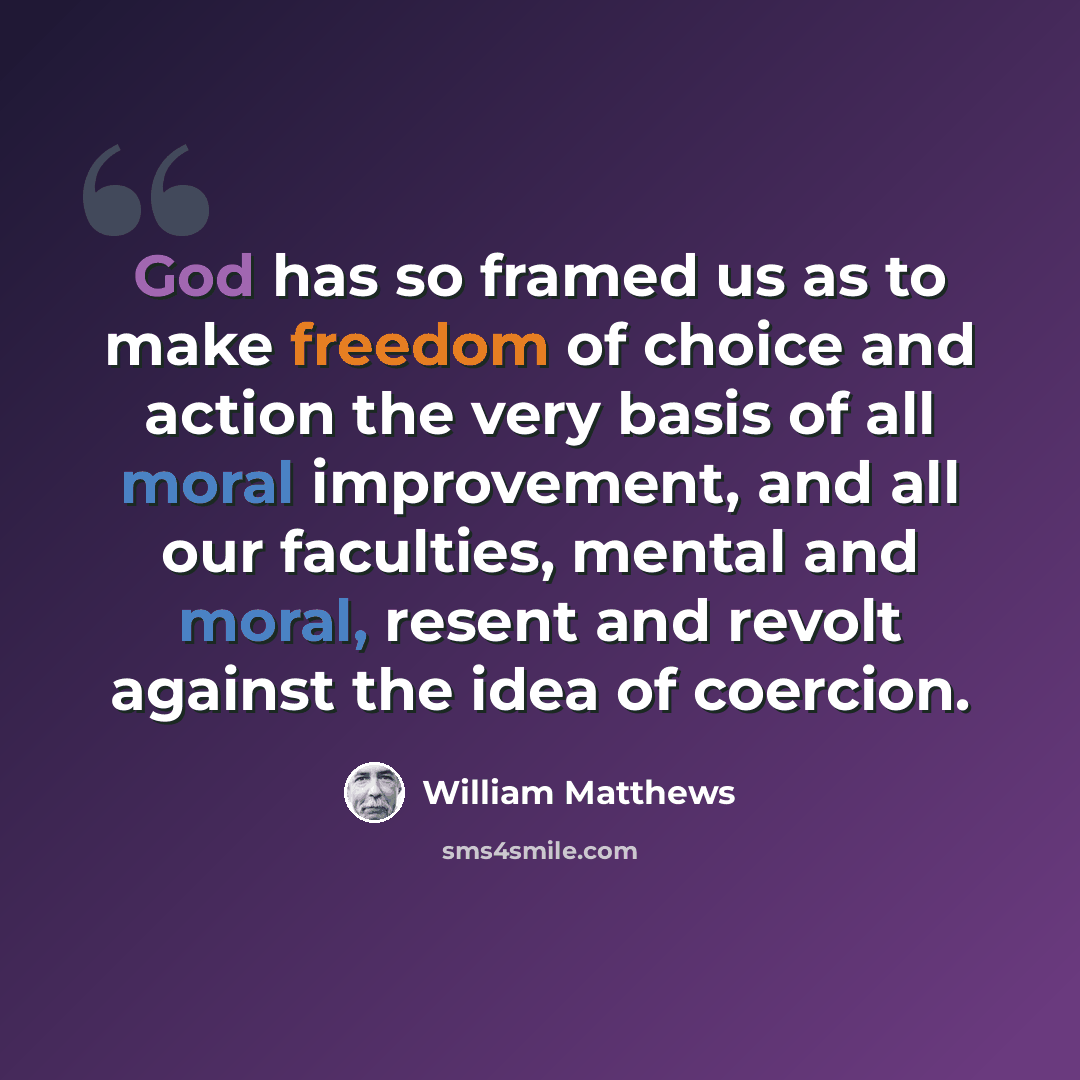 “God has so framed us as to make freedom of choice and action the very basis of all moral improvement, and all our faculties, mental and moral, resent and revolt against the idea of coercion.” quote by William Matthews