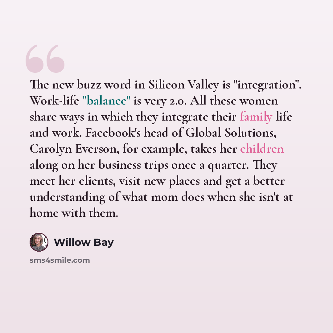 “The new buzz word in Silicon Valley is "integration". Work-life "balance" is very 2.0. All these women share ways in which they integrate their family life and work. Facebook's head of Global Solutions, Carolyn Everson, for example, takes her children along on her business trips once a quarter…” quote by Willow Bay