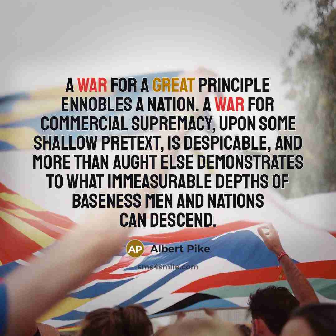 “A war for a great principle ennobles a nation. A war for commercial supremacy, upon some shallow pretext, is despicable, and more than aught else demonstrates to what immeasurable depths of baseness men and nations can descend.” quote by Albert Pike