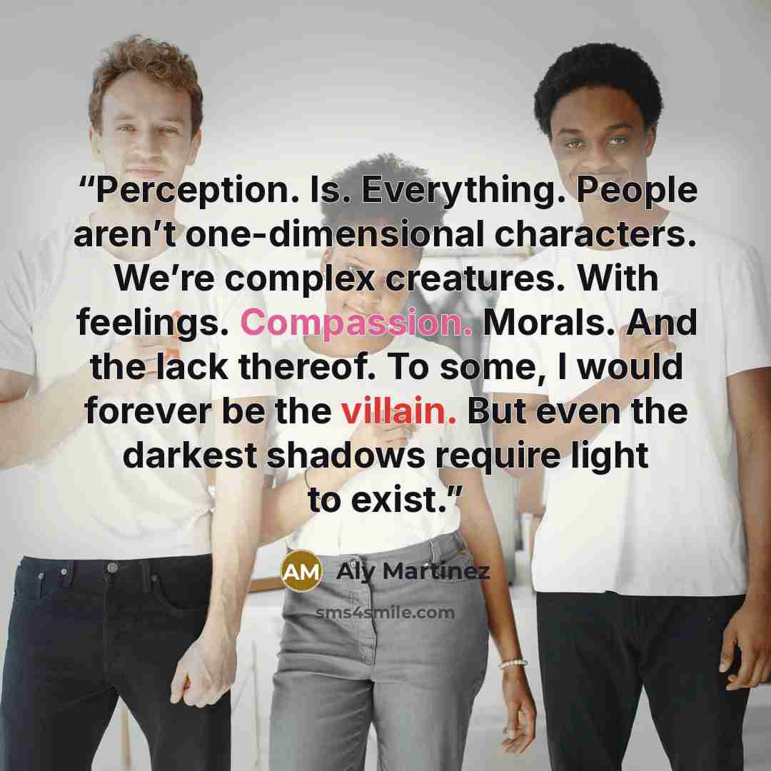 “Perception. Is. Everything. People aren’t one-dimensional characters. We’re complex creatures. With feelings. Compassion. Morals. And the lack thereof. To some, I would forever be the villain. But even the darkest shadows require light to exist.” quote by Aly Martinez