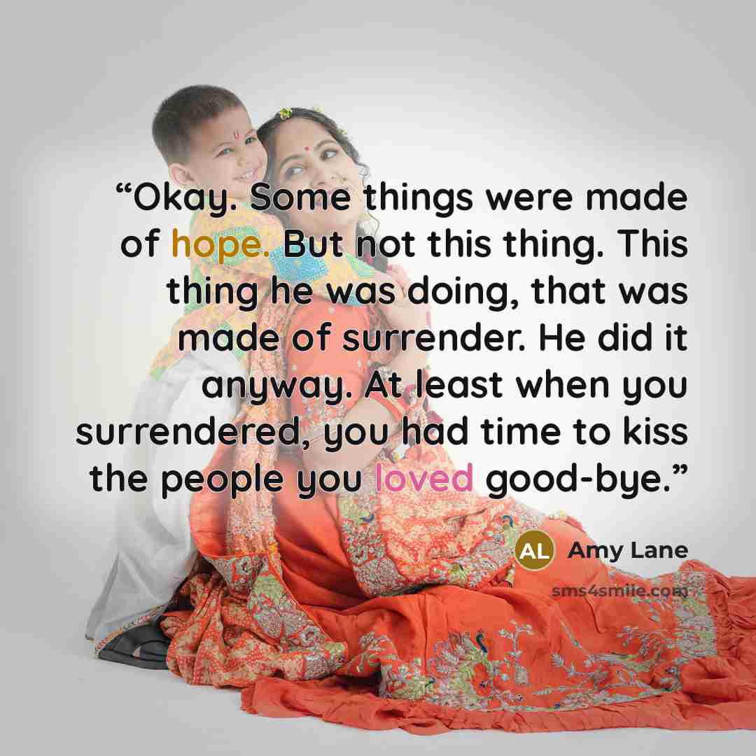 “Okay. Some things were made of hope. But not this thing. This thing he was doing, that was made of surrender. He did it anyway. At least when you surrendered, you had time to kiss the people you loved good-bye.” quote by Amy Lane