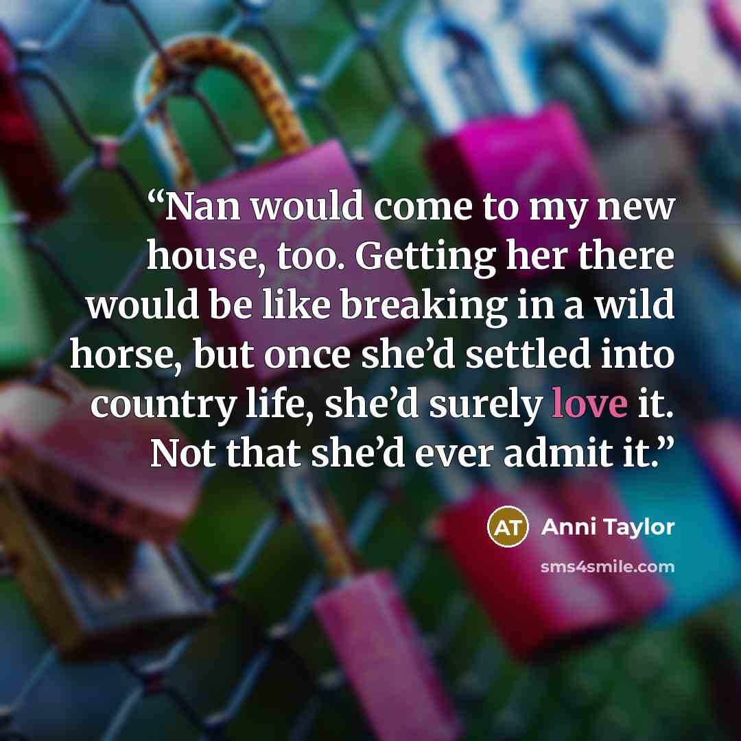 “Nan would come to my new house, too. Getting her there would be like breaking in a wild horse, but once she’d settled into country life, she’d surely love it. Not that she’d ever admit it.” quote by Anni Taylor