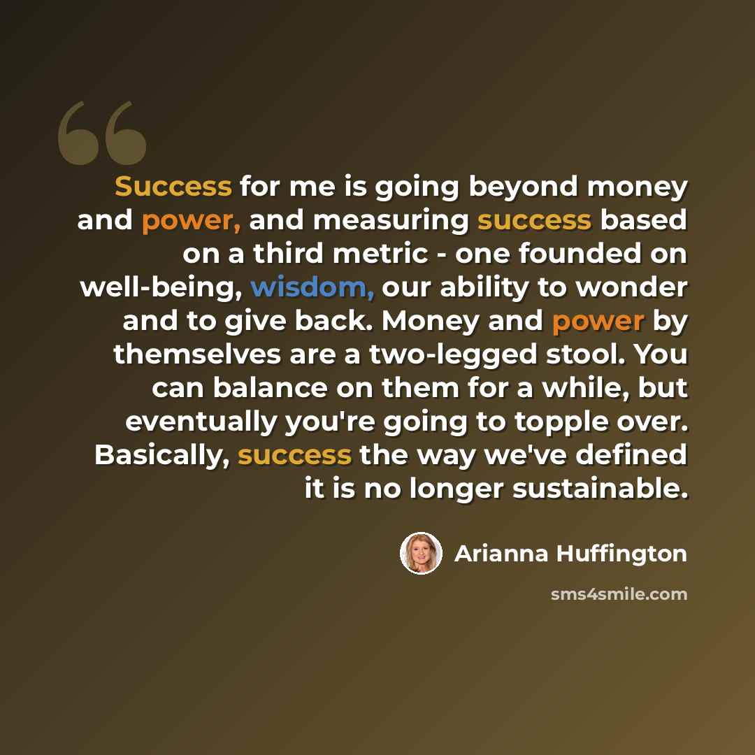 “Success for me is going beyond money and power, and measuring success based on a third metric - one founded on well-being, wisdom, our ability to wonder and to give back. Money and power by themselves are a two-legged stool. You can balance on them for a while, but eventually you're going to…” quote by Arianna Huffington