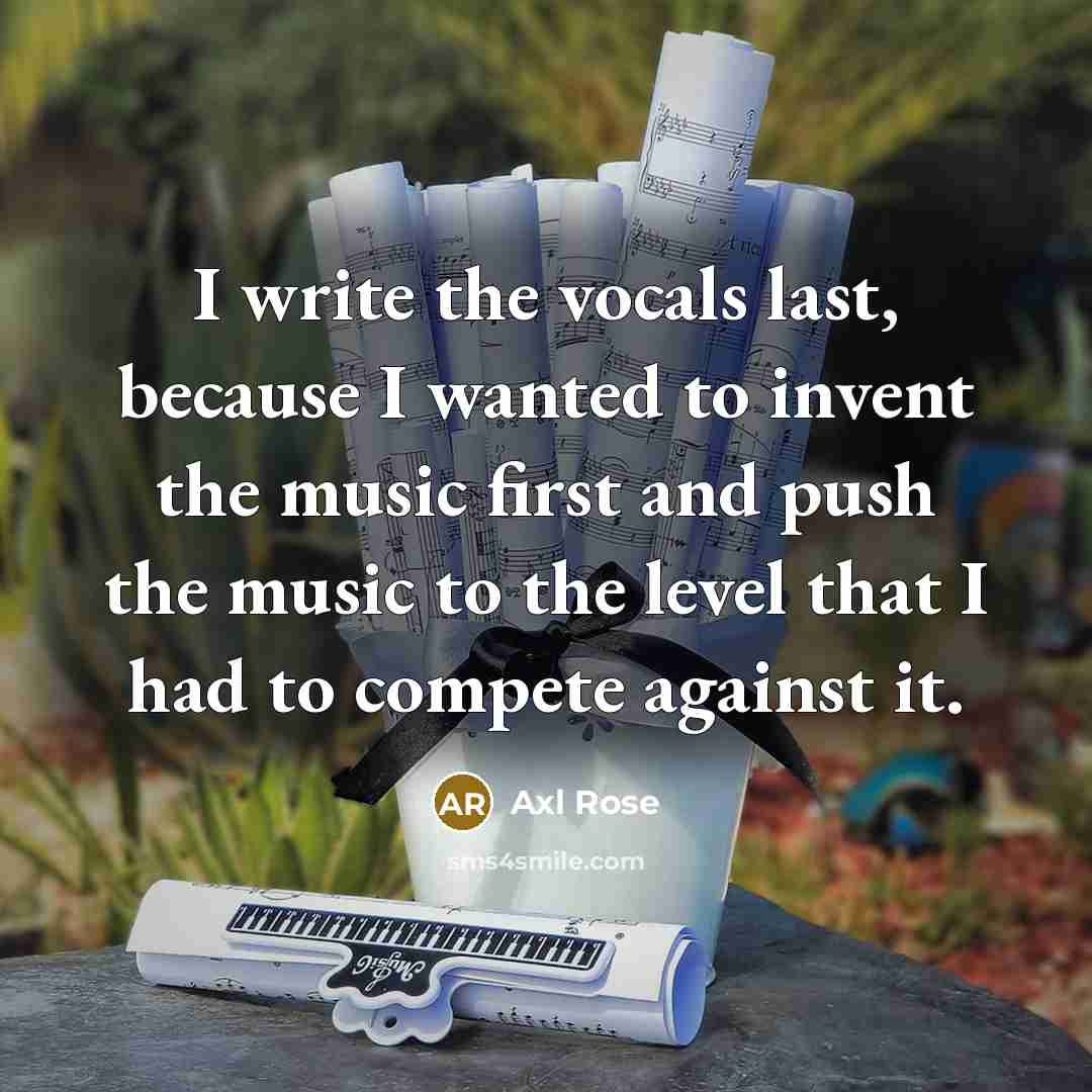“I write the vocals last, because I wanted to invent the music first and push the music to the level that I had to compete against it.” quote by Axl Rose